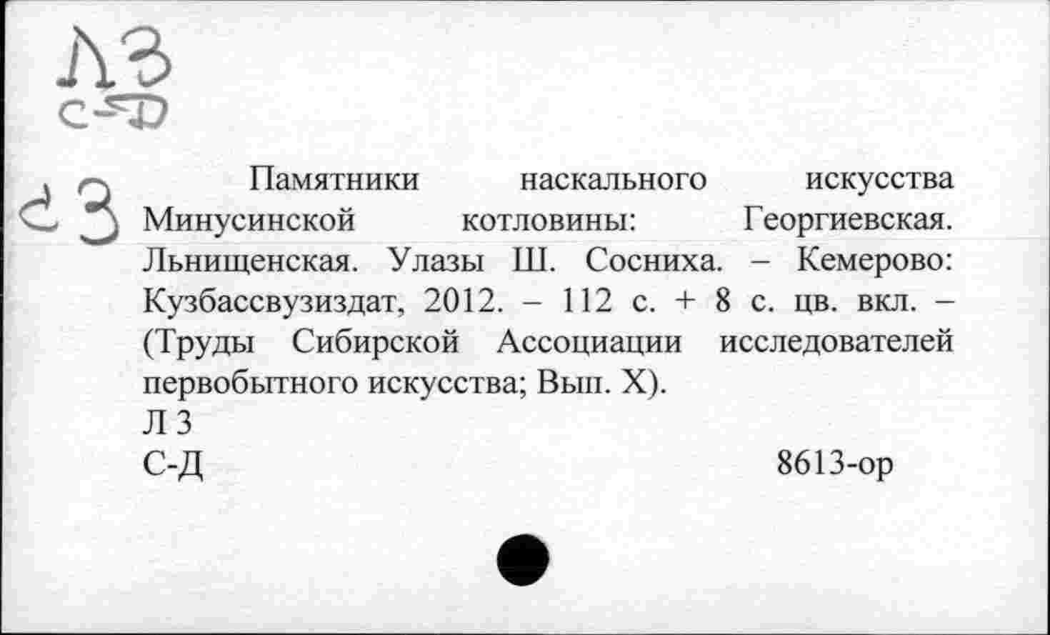 ﻿
Памятники наскального искусства Минусинской котловины:	Георгиевская.
Льнищенская. Улазы Ш. Сосниха. - Кемерово: Кузбассвузиздат, 2012. - 112 с. + 8 с. цв. вкл. -(Труды Сибирской Ассоциации исследователей первобытного искусства; Вып. X). ЛЗ
С-Д	8613-ор